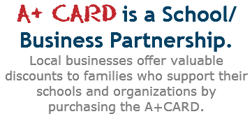 A+ CARD is a School/Business Partnership.  Local businesses offer valuable discounts to families who support their schools and organizations by purchasing the A+CARD.