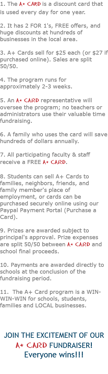 1. The A+ Card is a discount card that is used every day for one year. 2. It has 2 FOR 1's, FREE offers, and huge discounts at hundreds of businesses in the local area. 3. A+ Cards sell for $25 each (or $27 if purchased online). Sales are split 50/50. 4. The program runs for approximately 2-3 weeks. 5. An A+ CARD representative will oversee the program; no teachers or administrators use their valuable time fundraising. 6. A family who uses the card will save hundreds of dollars annually. 7. All participating faculty & staff receive a FREE A+ CARD. 8. Students can sell A+ Cards to families, neighbors, friends, and family member's place of employment, or cards can be purchased securely online using our Paypal Payment Portal (Purchase a Card). 9. Prizes are awarded subject to principal's approval. Prize expenses are split 50/50 between A+ CARD and school final proceeds. 10. Payments are awarded directly to schools at the conclusion of the fundraising period. 11. The A+ Card program is a WIN-WIN-WIN for schools, students, families and LOCAL businesses. JOIN THE EXCITEMENT OF OUR  A+ CARD FUNDRAISER! Everyone wins!!! 