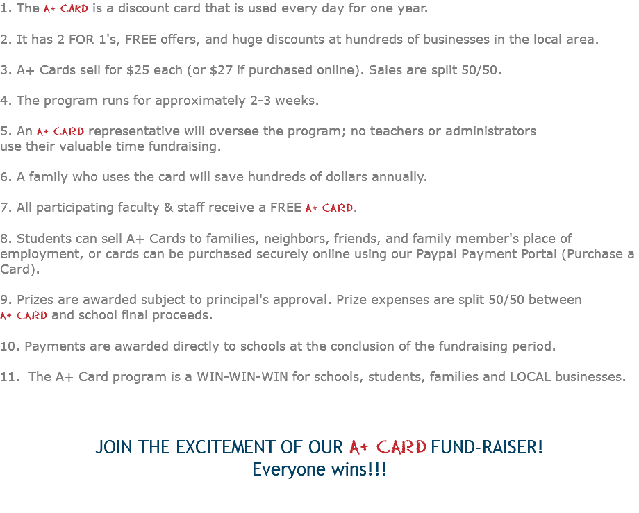 1. The A+ Card is a discount card that is used every day for one year. 2. It has 2 FOR 1's, FREE offers, and huge discounts at hundreds of businesses in the local area. 3. A+ Cards sell for $25 each (or $27 if purchased online). Sales are split 50/50. 4. The program runs for approximately 2-3 weeks. 5. An A+ CARD representative will oversee the program; no teachers or administrators use their valuable time fundraising. 6. A family who uses the card will save hundreds of dollars annually. 7. All participating faculty & staff receive a FREE A+ CARD. 8. Students can sell A+ Cards to families, neighbors, friends, and family member's place of employment, or cards can be purchased securely online using our Paypal Payment Portal (Purchase a Card). 9. Prizes are awarded subject to principal's approval. Prize expenses are split 50/50 between A+ CARD and school final proceeds. 10. Payments are awarded directly to schools at the conclusion of the fundraising period. 11. The A+ Card program is a WIN-WIN-WIN for schools, students, families and LOCAL businesses. JOIN THE EXCITEMENT OF OUR A+ CARD FUND-RAISER! Everyone wins!!! 