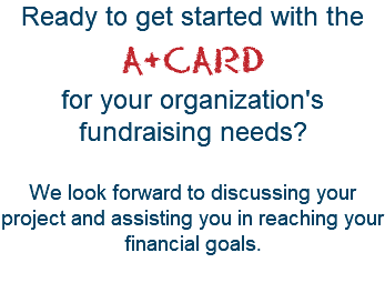 Ready to get started with the  A+CARD  for your organization's fundraising needs?   We look forward to discussing your project and assisting you in reaching your financial goals. 